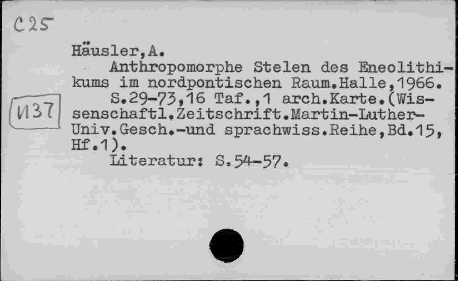 ﻿С2Г
И Ь7
Hausier,А.
Anthropomorphe Stelen des Eneolithi kums im nordpontischen Raum.Halle,1966.
S.29-75»16 Taf.,1 arch.Karte.(Wissenschaf t1•Zeitschrift.Martin-Luther-Univ.Gesch.-und sprachwiss.Reihe,Bd.15, Hf.1).
Literatur: S.54-57«